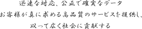 迅速な対応、公正で確実なデータ お客様が真に求める高品質のサービスを提供し、以って広く社会に貢献する