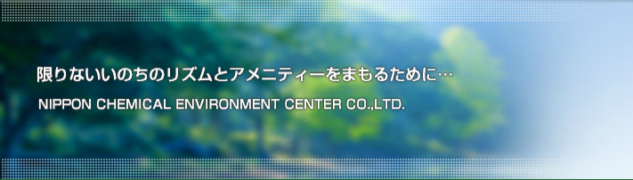 限りないいのちのリズムとアメニティーをまもるために…　NIPPON CHEMICAL ENVIRONMENT CENTER CO,,LTD